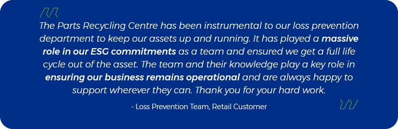 The Parts Recycling Centre has been instrumental to our loss prevention department to keep our assets up and running. It has played a massive role in our ESG commitments as a team and ensured we get a full life cycle out of the asset. The team and their knowledge play a key role in ensuring our business remains operational and are always happy to support wherever they can. Thank you for your hard work. - - Loss Prevention Team, Retail Customer