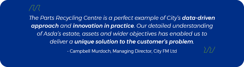 The Parts Recycling Centre is a perfect example of City’s data-driven approach and innovation in practice. Our detailed understanding of Asda’s estate, assets and wider objectives has enabled us to deliver a unique solution to the customer’s problem. - Campbell Murdoch, Managing Director, City FM Ltd