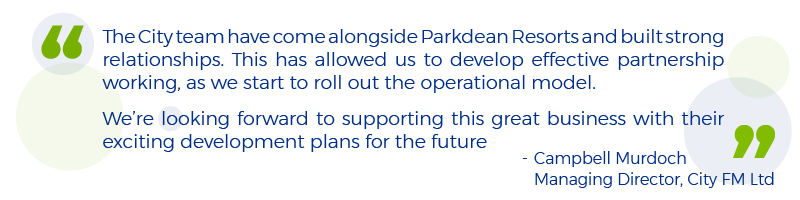 Quote from Campbell Murdoch, Managing Director of City FM Ltd: The City team have come alongside Parkdean Resorts and built strong relationships. This has allowed us to develop effective partnership working, as we start to roll out the operational model. We’re looking forward to supporting this great business with their exciting development plans for the future